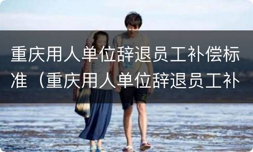 重庆用人单位辞退员工补偿标准（重庆用人单位辞退员工补偿标准文件）