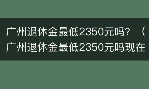 广州退休金最低2350元吗？（广州退休金最低2350元吗现在）