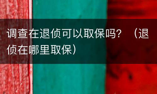 调查在退侦可以取保吗？（退侦在哪里取保）