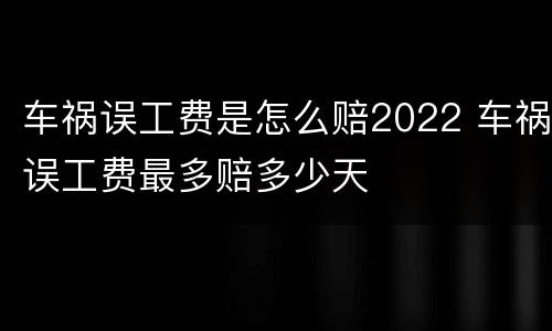 车祸误工费是怎么赔2022 车祸误工费最多赔多少天