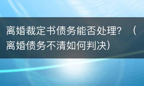 离婚裁定书债务能否处理？（离婚债务不清如何判决）