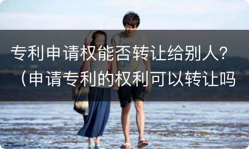 专利申请权能否转让给别人？（申请专利的权利可以转让吗）