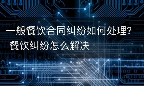 一般餐饮合同纠纷如何处理？ 餐饮纠纷怎么解决