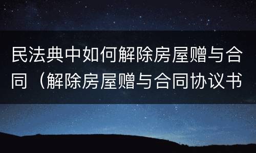 民法典中如何解除房屋赠与合同（解除房屋赠与合同协议书）