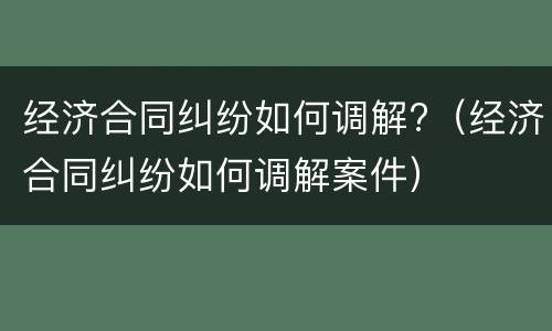 经济合同纠纷如何调解?（经济合同纠纷如何调解案件）