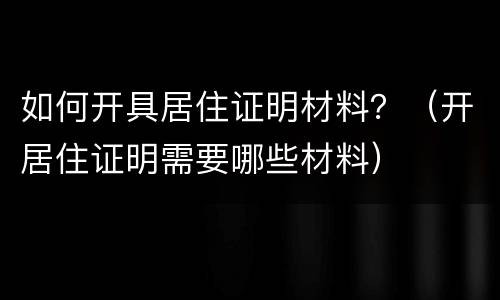 如何开具居住证明材料？（开居住证明需要哪些材料）