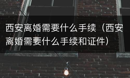 西安离婚需要什么手续（西安离婚需要什么手续和证件）