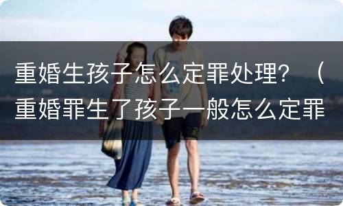 重婚生孩子怎么定罪处理？（重婚罪生了孩子一般怎么定罪?）