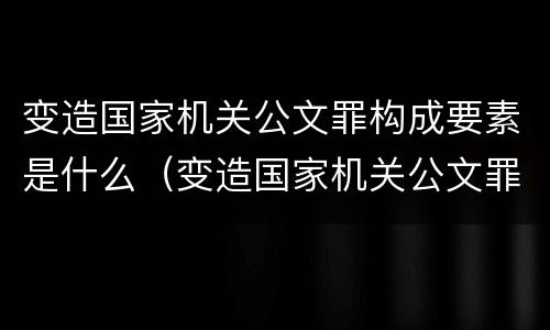 变造国家机关公文罪构成要素是什么（变造国家机关公文罪构成要素是什么内容）