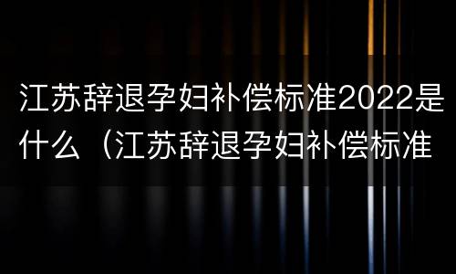 江苏辞退孕妇补偿标准2022是什么（江苏辞退孕妇补偿标准2022是什么时候发的）