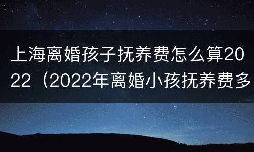 上海离婚孩子抚养费怎么算2022（2022年离婚小孩抚养费多少）