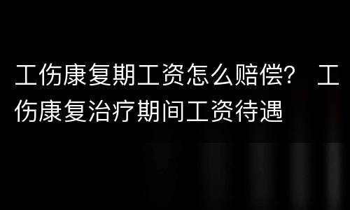 工伤康复期工资怎么赔偿？ 工伤康复治疗期间工资待遇