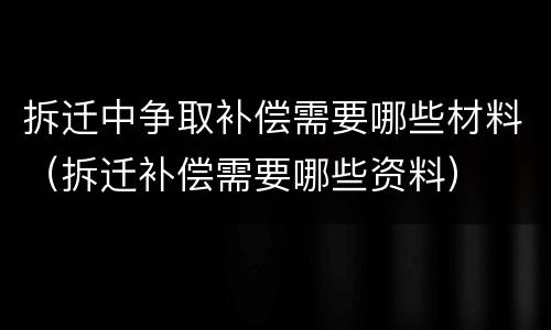 拆迁中争取补偿需要哪些材料（拆迁补偿需要哪些资料）