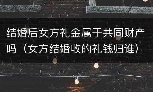 结婚后女方礼金属于共同财产吗（女方结婚收的礼钱归谁）