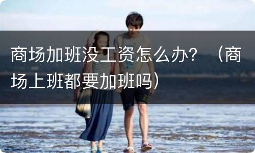 商场加班没工资怎么办？（商场上班都要加班吗）