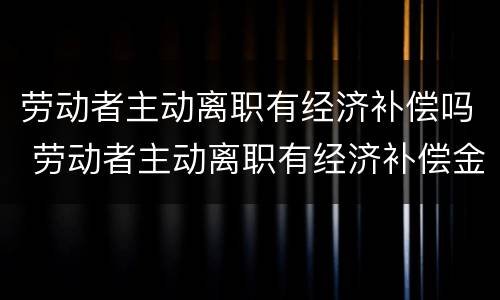 劳动者主动离职有经济补偿吗 劳动者主动离职有经济补偿金吗