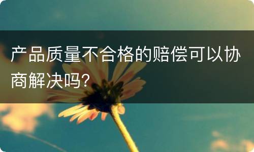 产品质量不合格的赔偿可以协商解决吗？