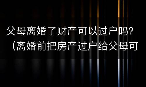 父母离婚了财产可以过户吗？（离婚前把房产过户给父母可以吗?）