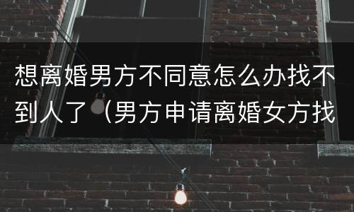 想离婚男方不同意怎么办找不到人了（男方申请离婚女方找不到人怎么办）