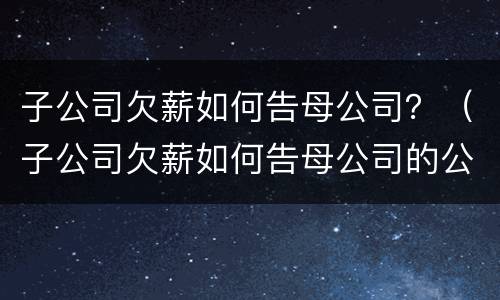 子公司欠薪如何告母公司？（子公司欠薪如何告母公司的公司）
