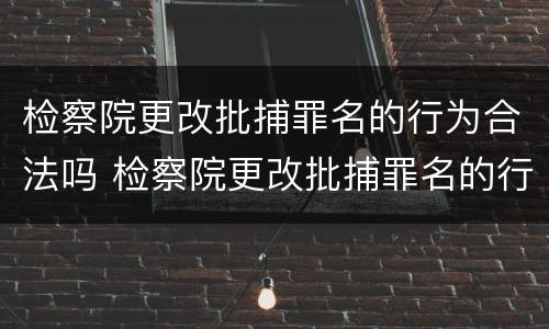 检察院更改批捕罪名的行为合法吗 检察院更改批捕罪名的行为合法吗怎么办