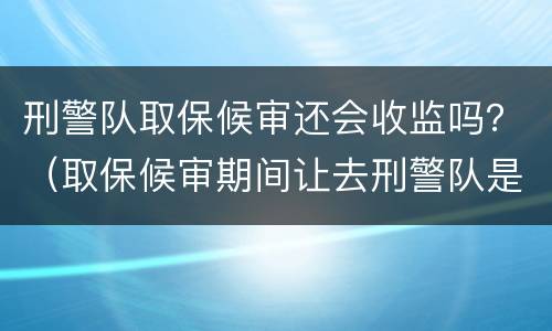 刑警队取保候审还会收监吗？（取保候审期间让去刑警队是怎么回事?）
