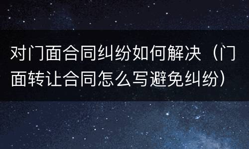 对门面合同纠纷如何解决（门面转让合同怎么写避免纠纷）