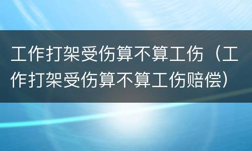 工作打架受伤算不算工伤（工作打架受伤算不算工伤赔偿）