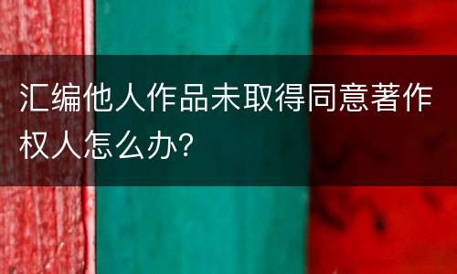 汇编他人作品未取得同意著作权人怎么办？
