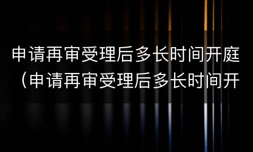 申请再审受理后多长时间开庭（申请再审受理后多长时间开庭审理）