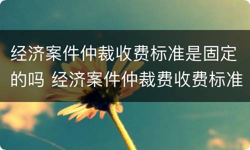 经济案件仲裁收费标准是固定的吗 经济案件仲裁费收费标准