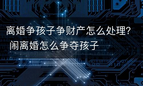 离婚争孩子争财产怎么处理？ 闹离婚怎么争夺孩子