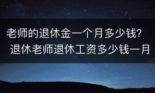 老师的退休金一个月多少钱？ 退休老师退休工资多少钱一月