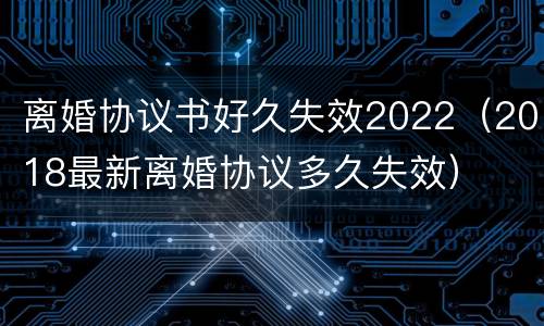 离婚协议书好久失效2022（2018最新离婚协议多久失效）