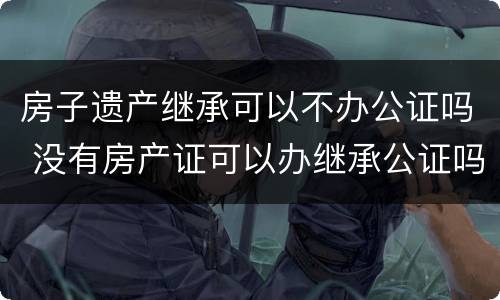 房子遗产继承可以不办公证吗 没有房产证可以办继承公证吗