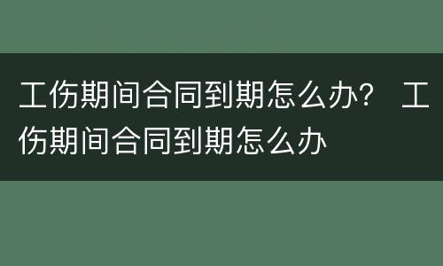 工伤期间合同到期怎么办？ 工伤期间合同到期怎么办