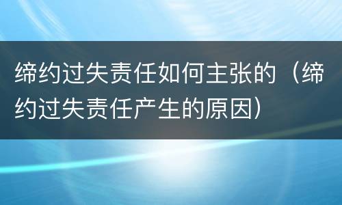 缔约过失责任如何主张的（缔约过失责任产生的原因）