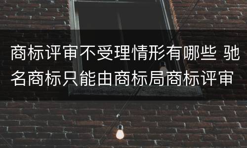 商标评审不受理情形有哪些 驰名商标只能由商标局商标评审委员会认定