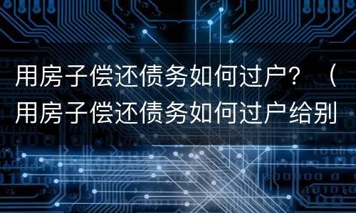 用房子偿还债务如何过户？（用房子偿还债务如何过户给别人）