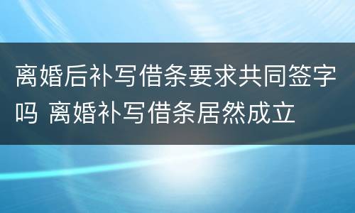 离婚后补写借条要求共同签字吗 离婚补写借条居然成立