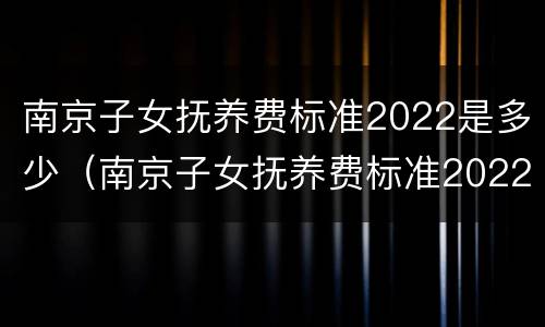 南京子女抚养费标准2022是多少（南京子女抚养费标准2022是多少岁）