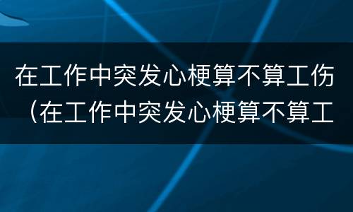 在工作中突发心梗算不算工伤（在工作中突发心梗算不算工伤呢）