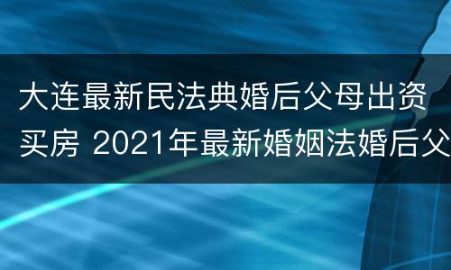 大连最新民法典婚后父母出资买房 2021年最新婚姻法婚后父母出资买房