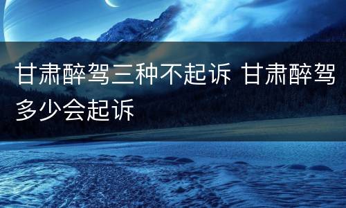 甘肃醉驾三种不起诉 甘肃醉驾多少会起诉