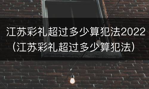 江苏彩礼超过多少算犯法2022（江苏彩礼超过多少算犯法）