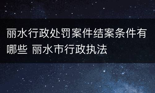 丽水行政处罚案件结案条件有哪些 丽水市行政执法