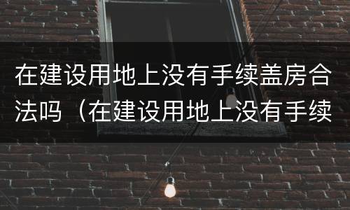 在建设用地上没有手续盖房合法吗（在建设用地上没有手续盖房合法吗为什么）