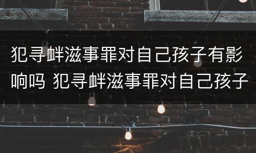 犯寻衅滋事罪对自己孩子有影响吗 犯寻衅滋事罪对自己孩子有影响吗知乎