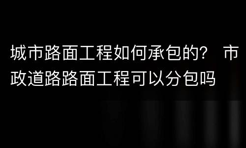 城市路面工程如何承包的？ 市政道路路面工程可以分包吗