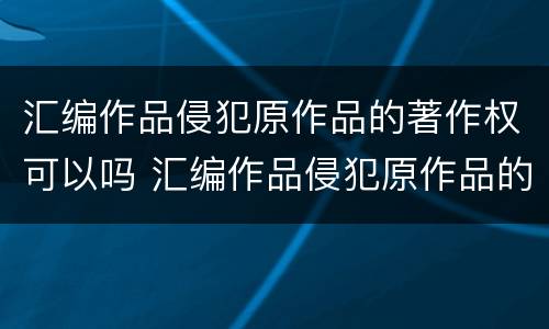 汇编作品侵犯原作品的著作权可以吗 汇编作品侵犯原作品的著作权可以吗知乎